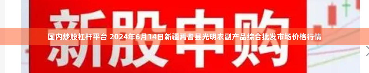 国内炒股杠杆平台 2024年6月14日新疆焉耆县光明农副产品综合批发市场价格行情