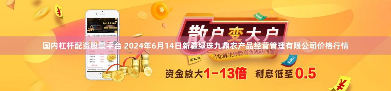 国内杠杆配资股票平台 2024年6月14日新疆绿珠九鼎农产品经营管理有限公司价格行情