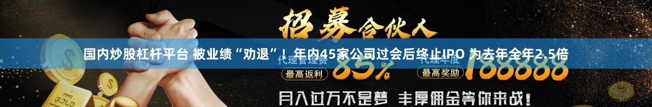 国内炒股杠杆平台 被业绩“劝退”！年内45家公司过会后终止IPO 为去年全年2.5倍