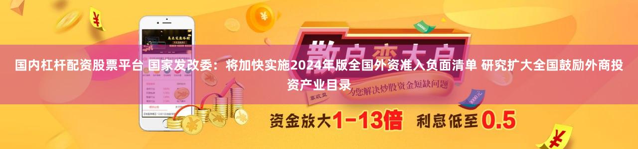 国内杠杆配资股票平台 国家发改委：将加快实施2024年版全国外资准入负面清单 研究扩大全国鼓励外商投资产业目录