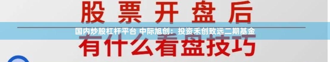 国内炒股杠杆平台 中际旭创：投资禾创致远二期基金