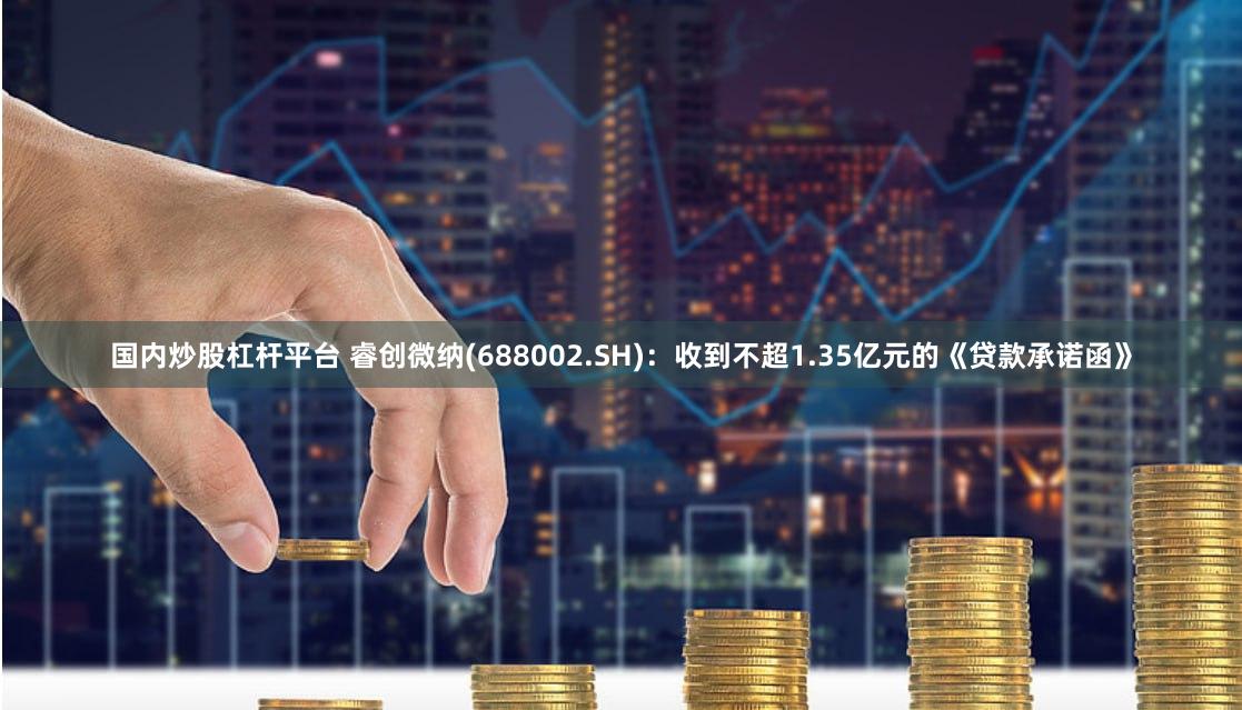 国内炒股杠杆平台 睿创微纳(688002.SH)：收到不超1.35亿元的《贷款承诺函》