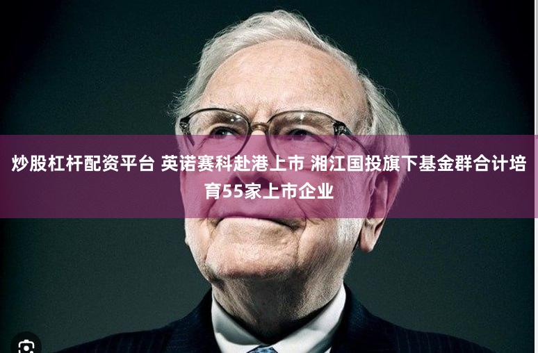 炒股杠杆配资平台 英诺赛科赴港上市 湘江国投旗下基金群合计培育55家上市企业