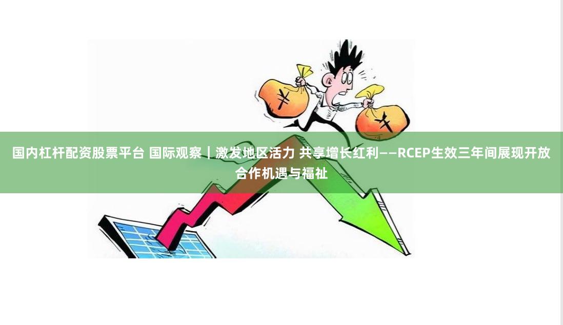 国内杠杆配资股票平台 国际观察｜激发地区活力 共享增长红利——RCEP生效三年间展现开放合作机遇与福祉