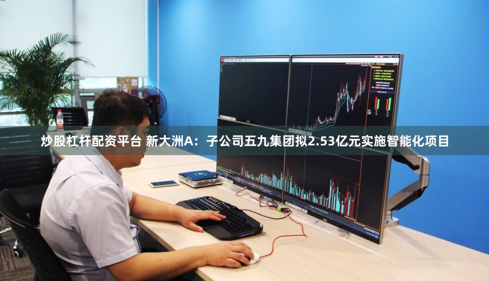 炒股杠杆配资平台 新大洲A：子公司五九集团拟2.53亿元实施智能化项目
