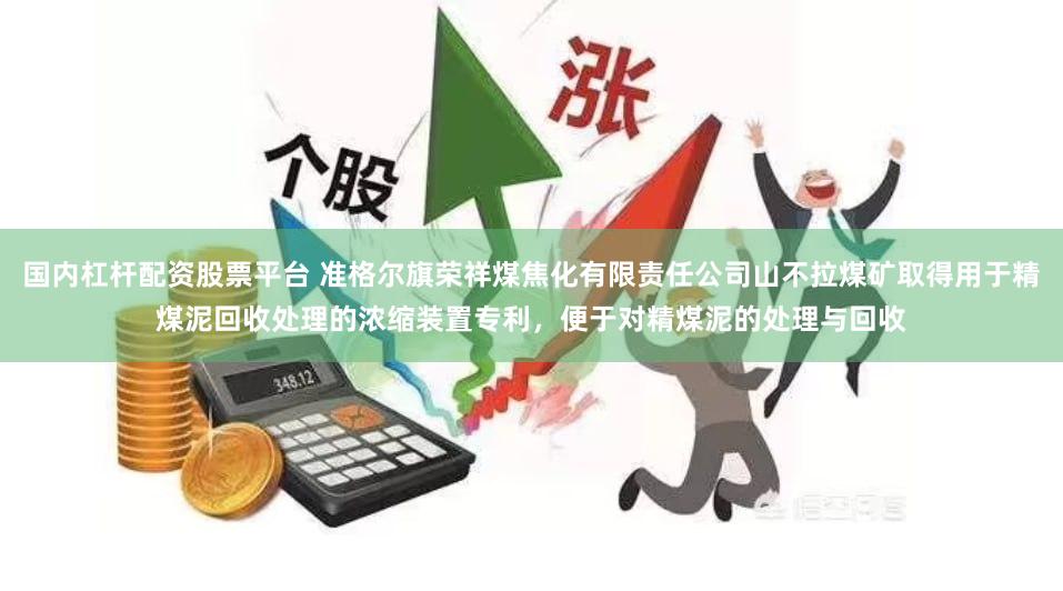 国内杠杆配资股票平台 准格尔旗荣祥煤焦化有限责任公司山不拉煤矿取得用于精煤泥回收处理的浓缩装置专利，便于对精煤泥的处理与回收