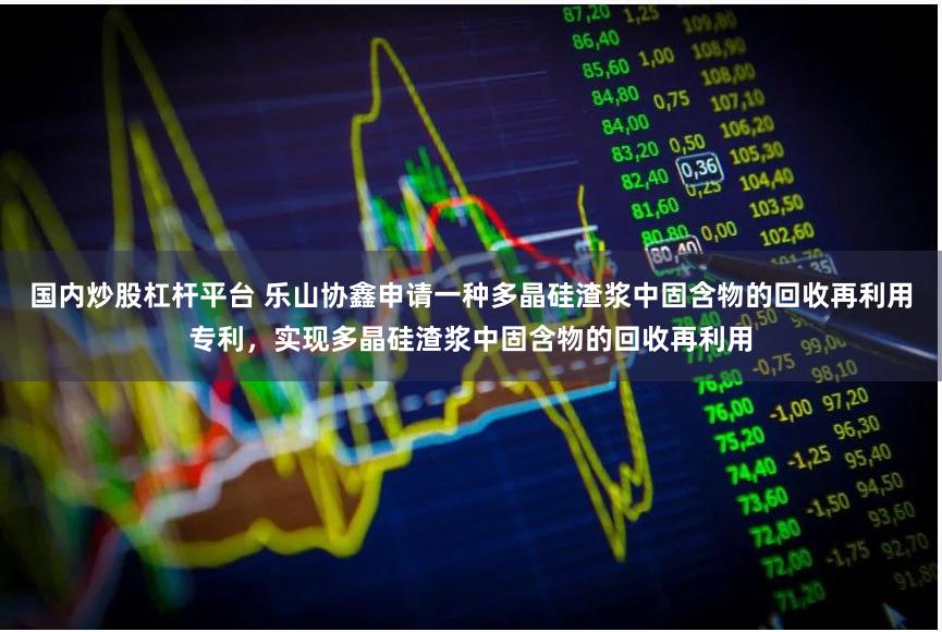 国内炒股杠杆平台 乐山协鑫申请一种多晶硅渣浆中固含物的回收再利用专利，实现多晶硅渣浆中固含物的回收再利用