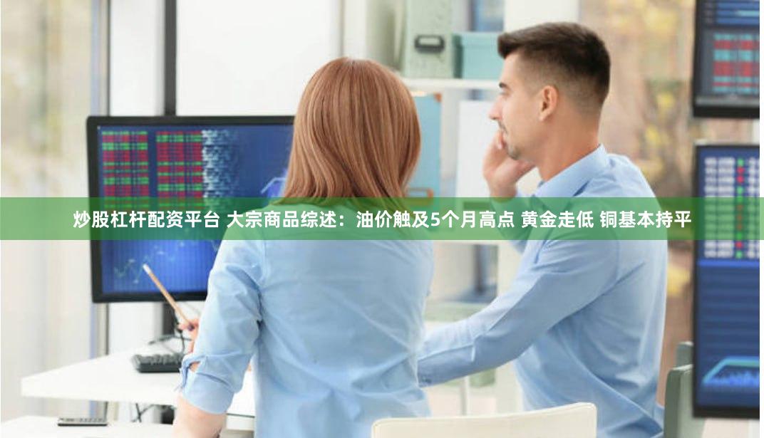炒股杠杆配资平台 大宗商品综述：油价触及5个月高点 黄金走低 铜基本持平