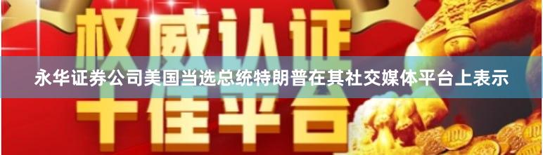 永华证券公司美国当选总统特朗普在其社交媒体平台上表示