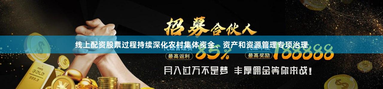线上配资股票过程持续深化农村集体资金、资产和资源管理专项治理