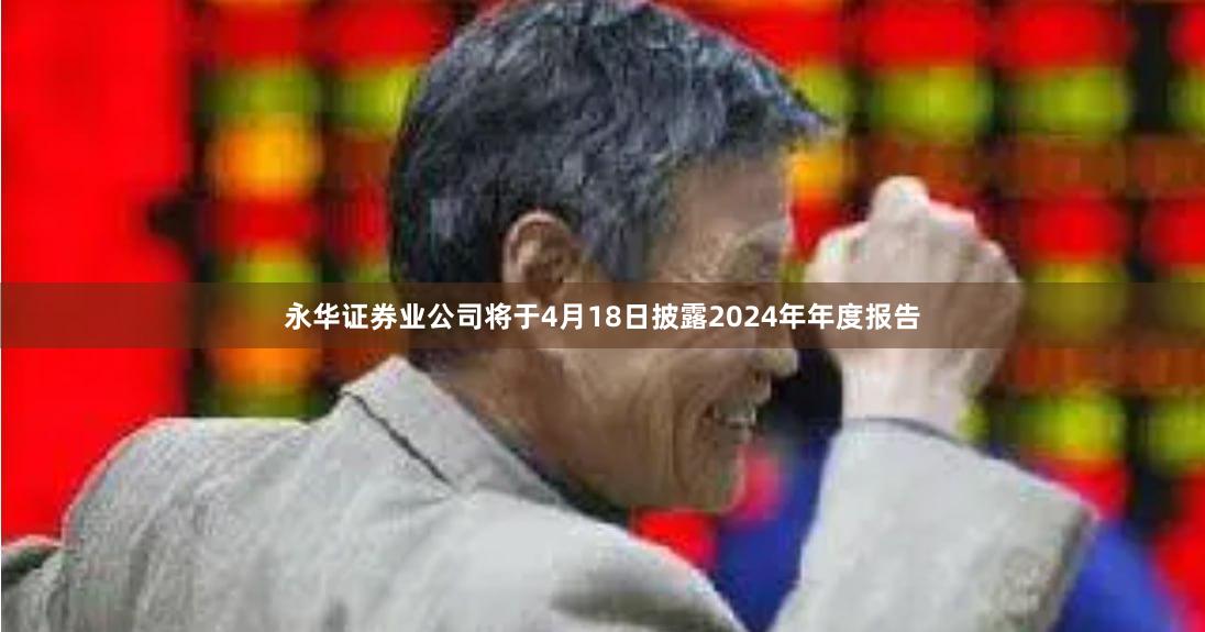 永华证券业公司将于4月18日披露2024年年度报告