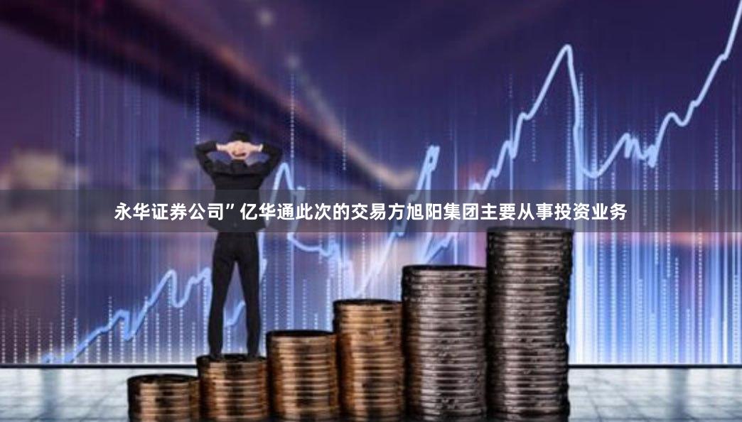 永华证券公司”亿华通此次的交易方旭阳集团主要从事投资业务