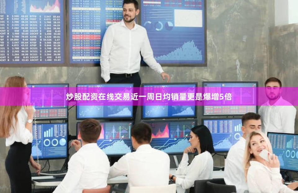炒股配资在线交易近一周日均销量更是爆增5倍